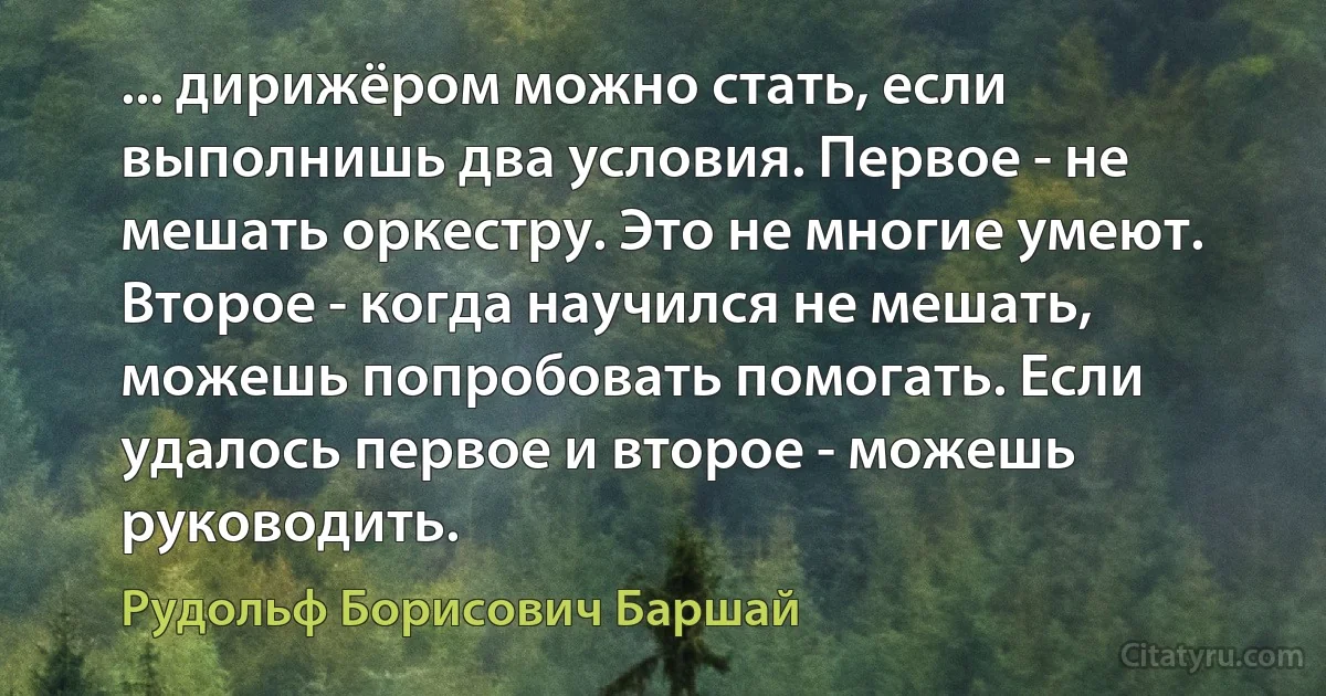 ... дирижёром можно стать, если выполнишь два условия. Первое - не мешать оркестру. Это не многие умеют. Второе - когда научился не мешать, можешь попробовать помогать. Если удалось первое и второе - можешь руководить. (Рудольф Борисович Баршай)