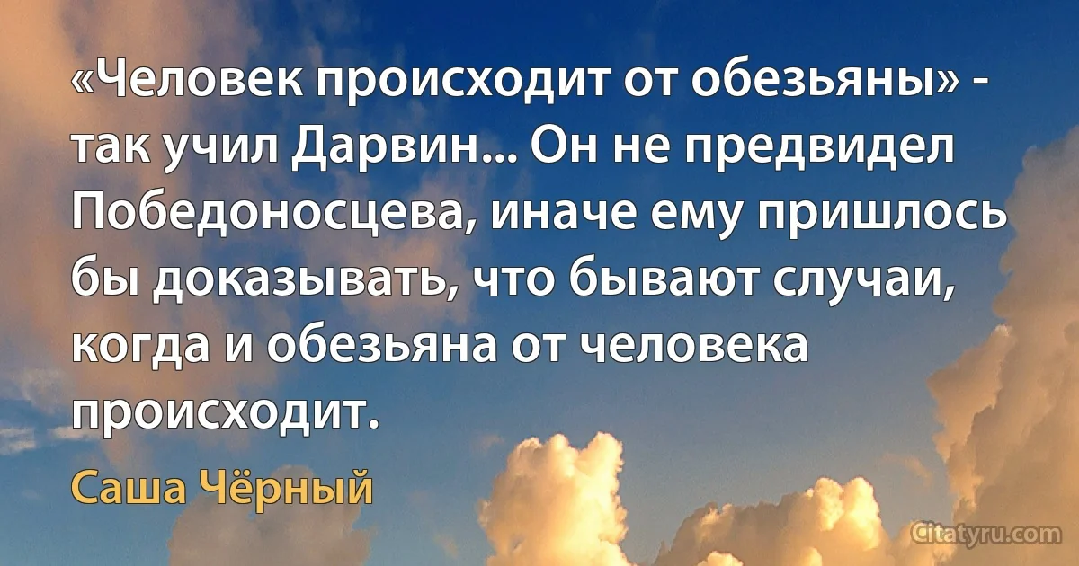 «Человек происходит от обезьяны» - так учил Дарвин... Он не предвидел Победоносцева, иначе ему пришлось бы доказывать, что бывают случаи, когда и обезьяна от человека происходит. (Саша Чёрный)