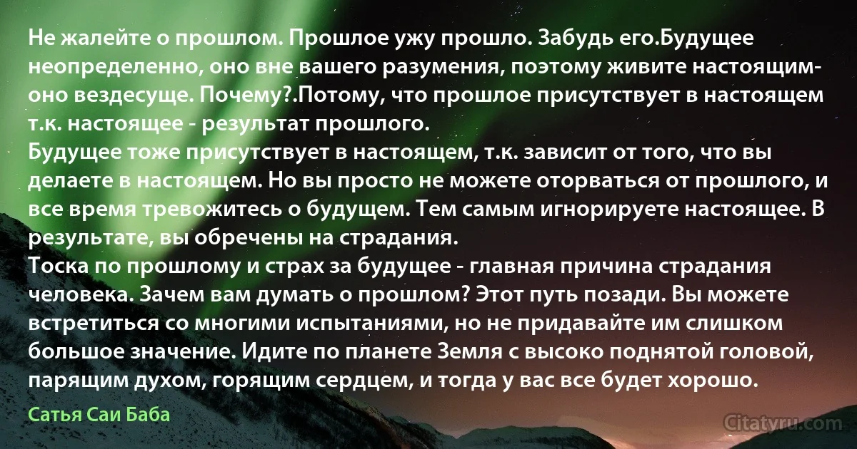 Не жалейте о прошлом. Прошлое ужу прошло. Забудь его.Будущее неопределенно, оно вне вашего разумения, поэтому живите настоящим- оно вездесуще. Почему?.Потому, что прошлое присутствует в настоящем т.к. настоящее - результат прошлого.
Будущее тоже присутствует в настоящем, т.к. зависит от того, что вы делаете в настоящем. Но вы просто не можете оторваться от прошлого, и все время тревожитесь о будущем. Тем самым игнорируете настоящее. В результате, вы обречены на страдания.
Тоска по прошлому и страх за будущее - главная причина страдания человека. Зачем вам думать о прошлом? Этот путь позади. Вы можете встретиться со многими испытаниями, но не придавайте им слишком большое значение. Идите по планете Земля с высоко поднятой головой, парящим духом, горящим сердцем, и тогда у вас все будет хорошо. (Сатья Саи Баба)