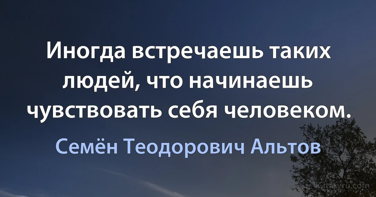 Иногда встречаешь таких людей, что начинаешь чувствовать себя человеком. (Семён Теодорович Альтов)