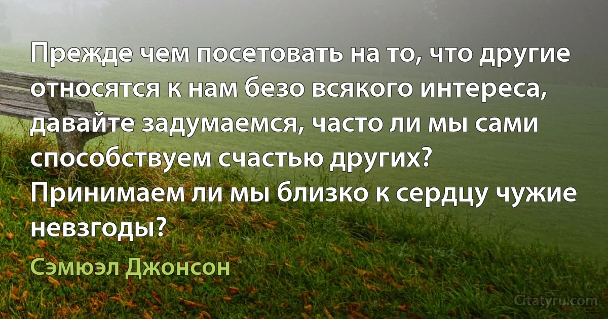 Прежде чем посетовать на то, что другие относятся к нам безо всякого интереса, давайте задумаемся, часто ли мы сами способствуем счастью других?
Принимаем ли мы близко к сердцу чужие невзгоды? (Сэмюэл Джонсон)