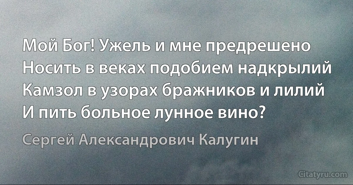 Мой Бог! Ужель и мне предрешено
Носить в веках подобием надкрылий
Камзол в узорах бражников и лилий
И пить больное лунное вино? (Сергей Александрович Калугин)