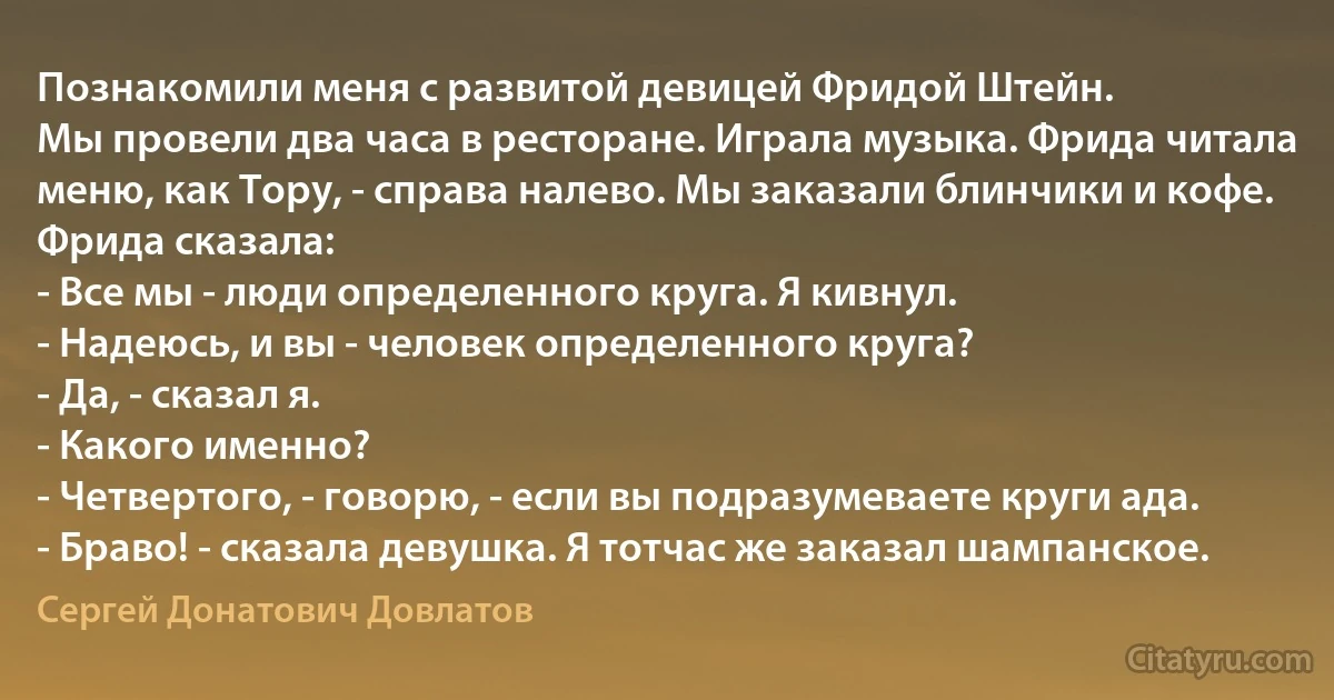 Познакомили меня с развитой девицей Фридой Штейн.
Мы провели два часа в ресторане. Играла музыка. Фрида читала меню, как Тору, - справа налево. Мы заказали блинчики и кофе.
Фрида сказала:
- Все мы - люди определенного круга. Я кивнул.
- Надеюсь, и вы - человек определенного круга?
- Да, - сказал я.
- Какого именно?
- Четвертого, - говорю, - если вы подразумеваете круги ада.
- Браво! - сказала девушка. Я тотчас же заказал шампанское. (Сергей Донатович Довлатов)