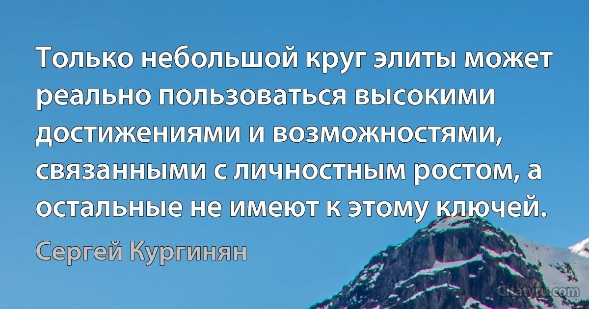 Только небольшой круг элиты может реально пользоваться высокими достижениями и возможностями, связанными с личностным ростом, а остальные не имеют к этому ключей. (Сергей Кургинян)