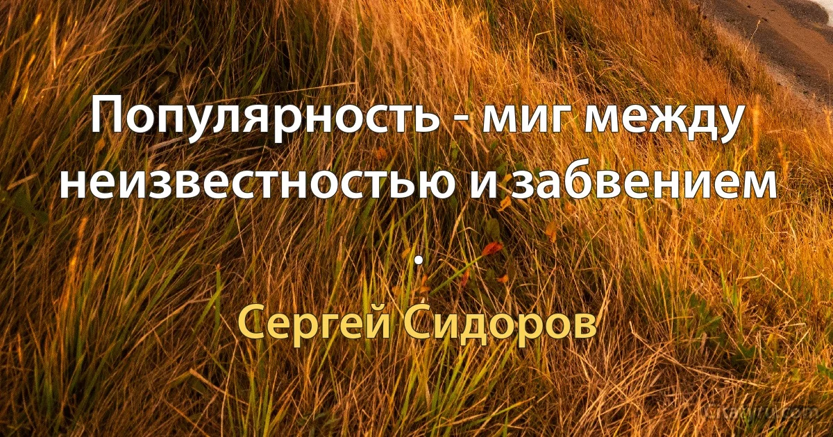 Популярность - миг между неизвестностью и забвением . (Сергей Сидоров)