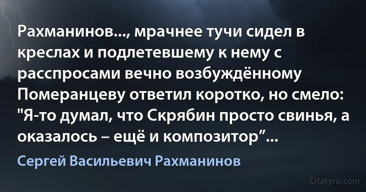 Рахманинов..., мрачнее тучи сидел в креслах и подлетевшему к нему с расспросами вечно возбуждённому Померанцеву ответил коротко, но смело: "Я-то думал, что Скрябин просто свинья, а оказалось – ещё и композитор”... (Сергей Васильевич Рахманинов)