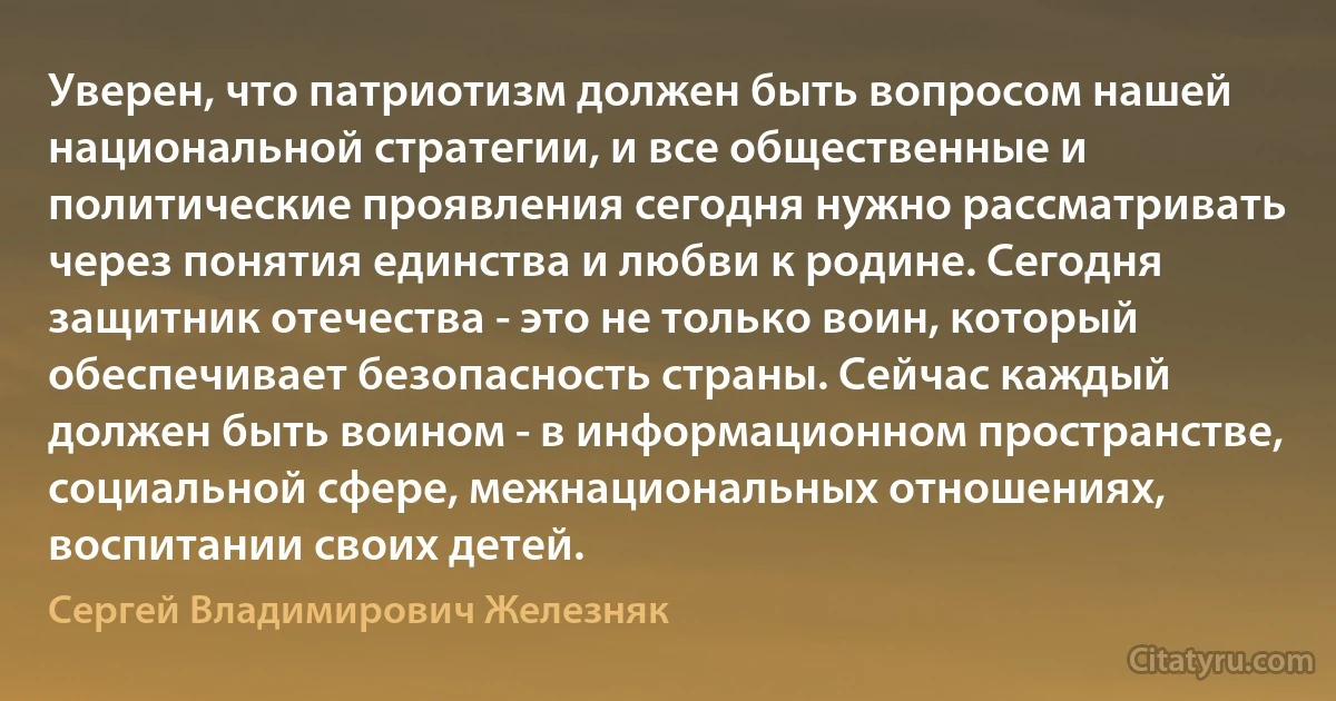 Уверен, что патриотизм должен быть вопросом нашей национальной стратегии, и все общественные и политические проявления сегодня нужно рассматривать через понятия единства и любви к родине. Сегодня защитник отечества - это не только воин, который обеспечивает безопасность страны. Сейчас каждый должен быть воином - в информационном пространстве, социальной сфере, межнациональных отношениях, воспитании своих детей. (Сергей Владимирович Железняк)