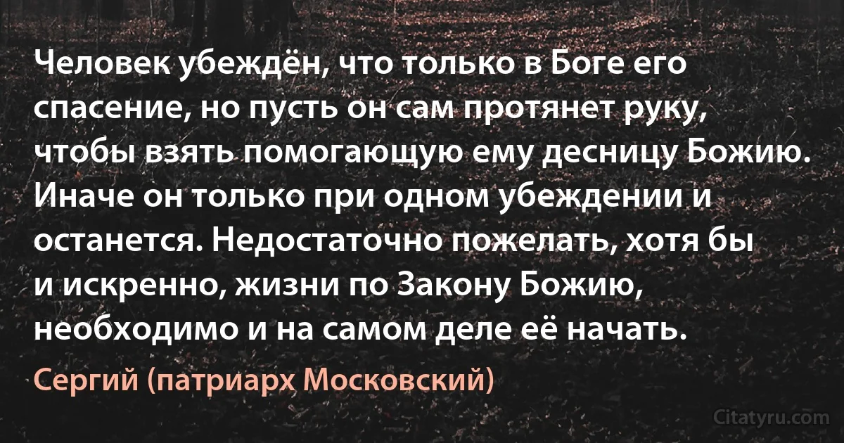 Человек убеждён, что только в Боге его спасение, но пусть он сам протянет руку, чтобы взять помогающую ему десницу Божию. Иначе он только при одном убеждении и останется. Недостаточно пожелать, хотя бы и искренно, жизни по Закону Божию, необходимо и на самом деле её начать. (Сергий (патриарх Московский))