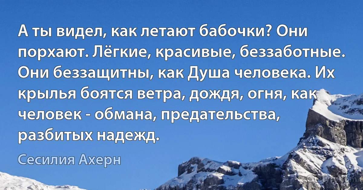 А ты видел, как летают бабочки? Они порхают. Лёгкие, красивые, беззаботные. Они беззащитны, как Душа человека. Их крылья боятся ветра, дождя, огня, как человек - обмана, предательства, разбитых надежд. (Сесилия Ахерн)