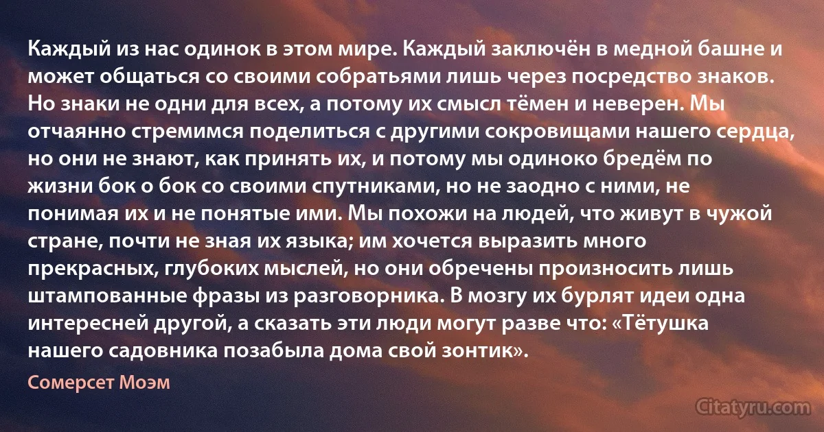 Каждый из нас одинок в этом мире. Каждый заключён в медной башне и может общаться со своими собратьями лишь через посредство знаков. Но знаки не одни для всех, а потому их смысл тёмен и неверен. Мы отчаянно стремимся поделиться с другими сокровищами нашего сердца, но они не знают, как принять их, и потому мы одиноко бредём по жизни бок о бок со своими спутниками, но не заодно с ними, не понимая их и не понятые ими. Мы похожи на людей, что живут в чужой стране, почти не зная их языка; им хочется выразить много прекрасных, глубоких мыслей, но они обречены произносить лишь штампованные фразы из разговорника. В мозгу их бурлят идеи одна интересней другой, а сказать эти люди могут разве что: «Тётушка нашего садовника позабыла дома свой зонтик». (Сомерсет Моэм)