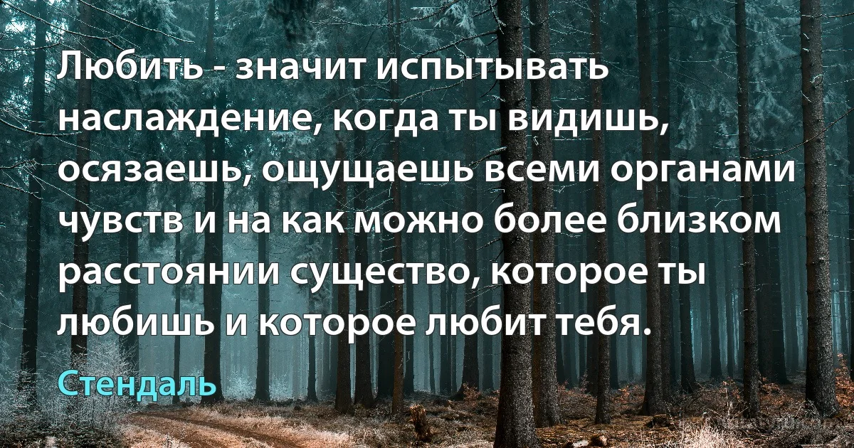 Любить - значит испытывать наслаждение, когда ты видишь, осязаешь, ощущаешь всеми органами чувств и на как можно более близком расстоянии существо, которое ты любишь и которое любит тебя. (Стендаль)