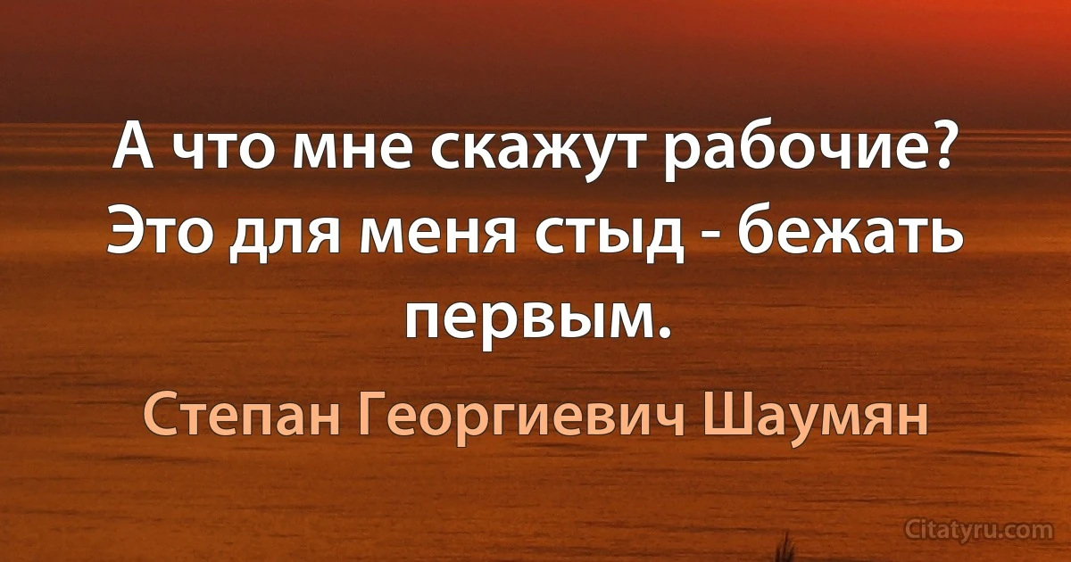 А что мне скажут рабочие? Это для меня стыд - бежать первым. (Степан Георгиевич Шаумян)