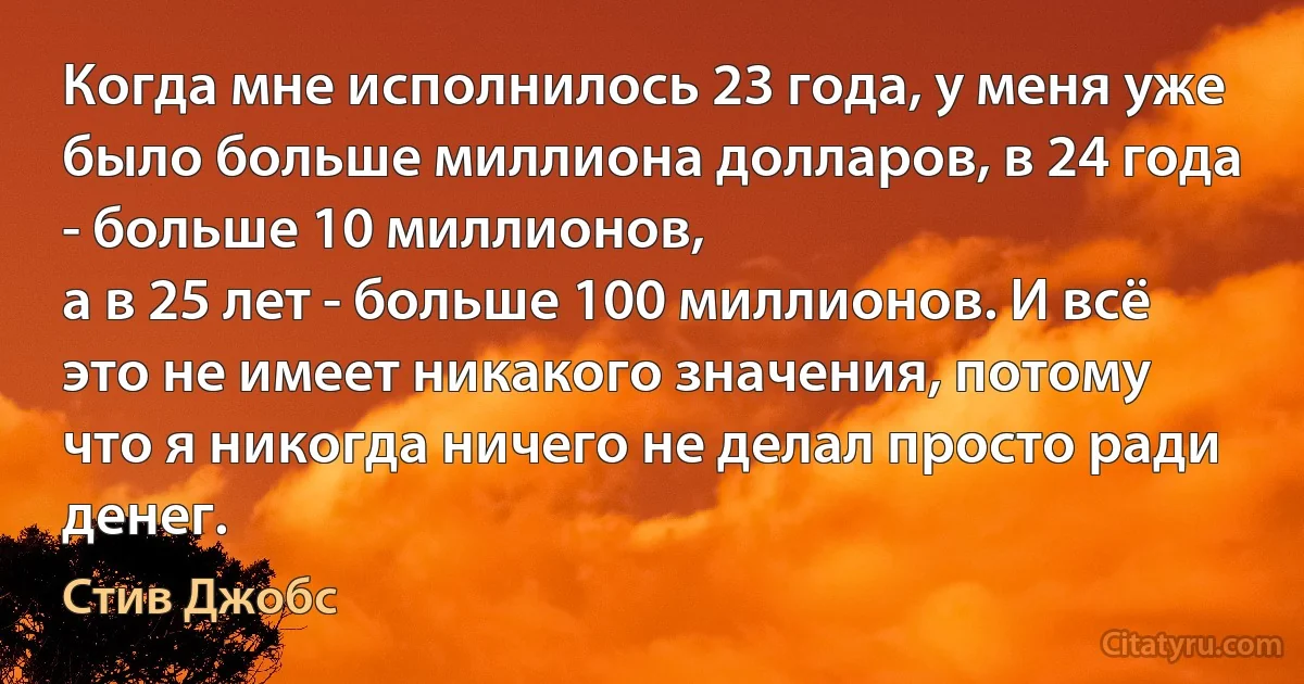 Когда мне исполнилось 23 года, у меня уже было больше миллиона долларов, в 24 года - больше 10 миллионов,
а в 25 лет - больше 100 миллионов. И всё это не имеет никакого значения, потому что я никогда ничего не делал просто ради денег. (Стив Джобс)