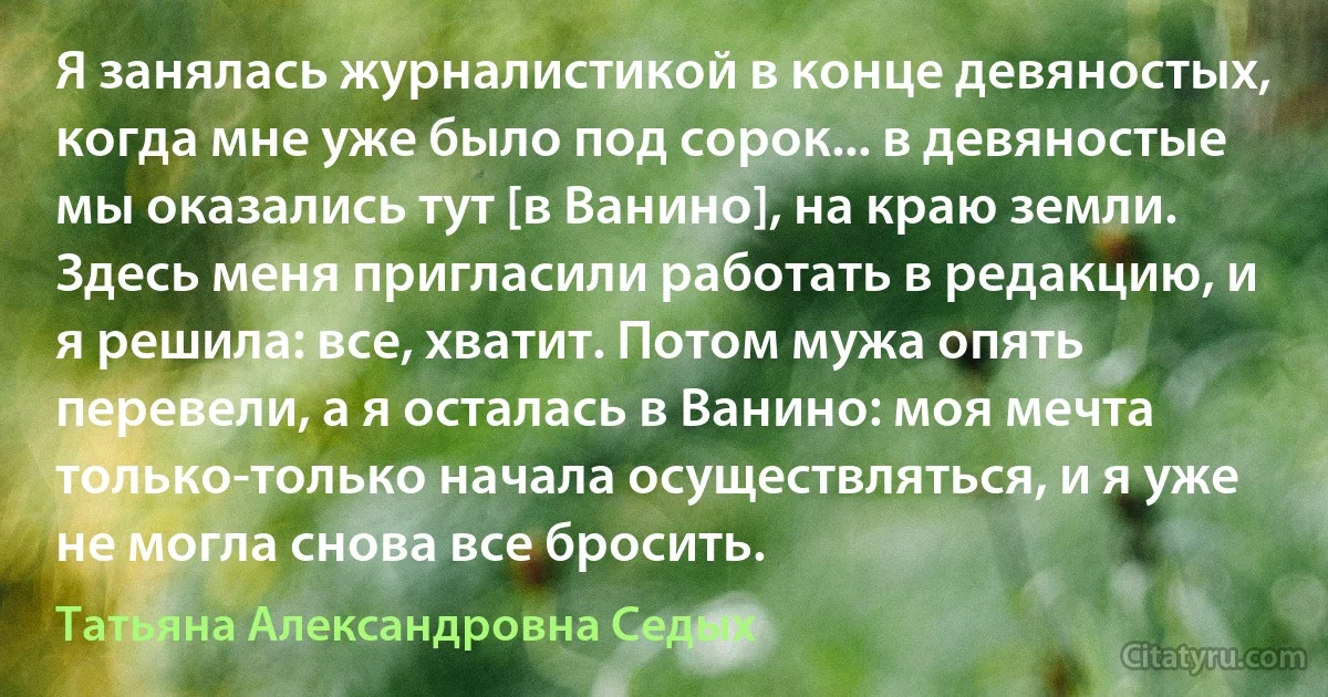 Я занялась журналистикой в конце девяностых, когда мне уже было под сорок... в девяностые мы оказались тут [в Ванино], на краю земли. Здесь меня пригласили работать в редакцию, и я решила: все, хватит. Потом мужа опять перевели, а я осталась в Ванино: моя мечта только-только начала осуществляться, и я уже не могла снова все бросить. (Татьяна Александровна Седых)