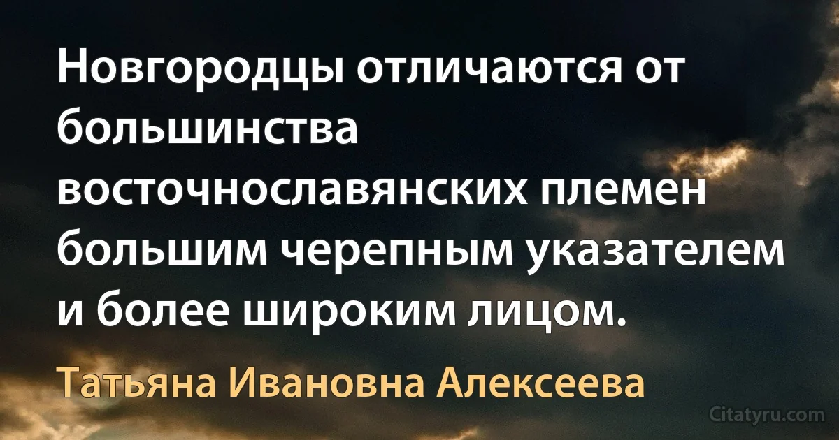 Новгородцы отличаются от большинства восточнославянских племен большим черепным указателем и более широким лицом. (Татьяна Ивановна Алексеева)