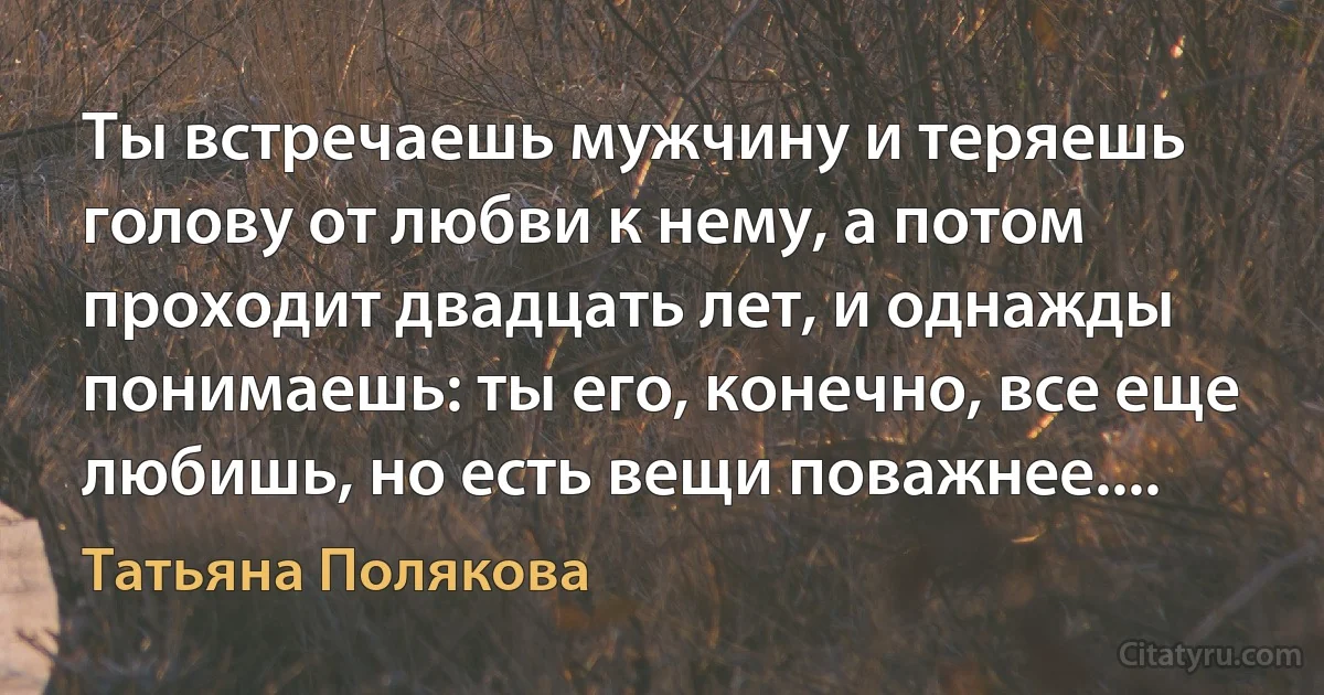 Ты встречаешь мужчину и теряешь голову от любви к нему, а потом проходит двадцать лет, и однажды понимаешь: ты его, конечно, все еще любишь, но есть вещи поважнее.... (Татьяна Полякова)