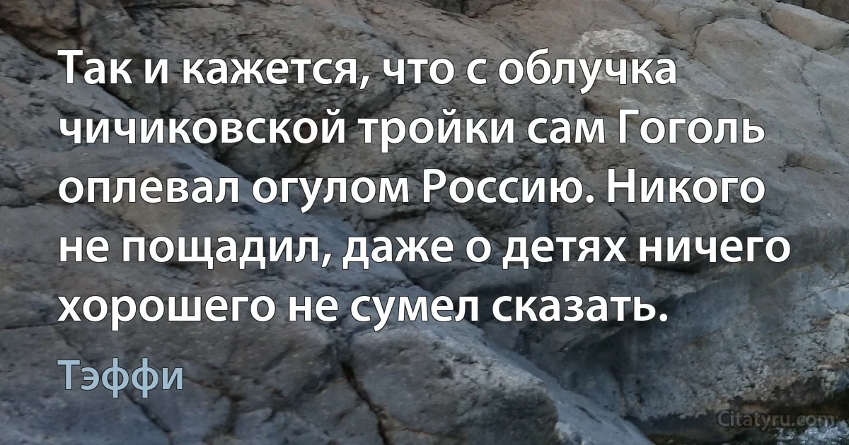 Так и кажется, что с облучка чичиковской тройки сам Гоголь оплевал огулом Россию. Никого не пощадил, даже о детях ничего хорошего не сумел сказать. (Тэффи)