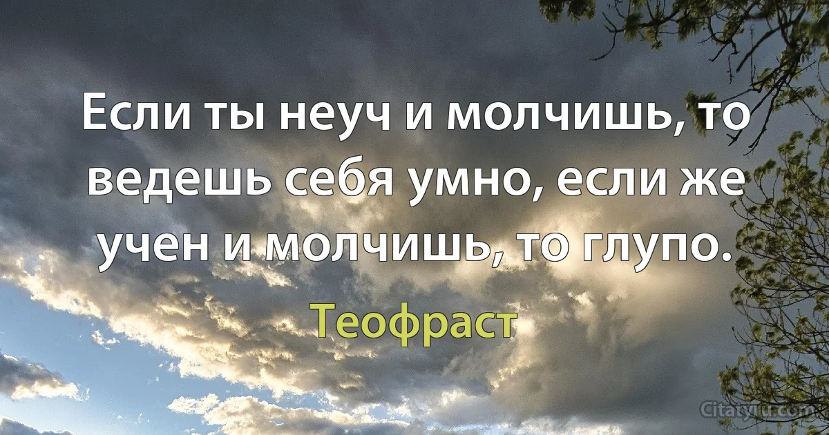 Если ты неуч и молчишь, то ведешь себя умно, если же учен и молчишь, то глупо. (Теофраст)