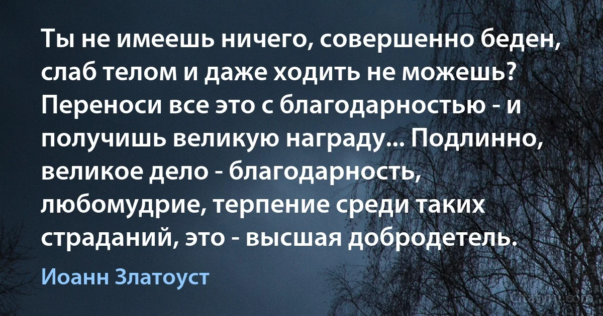 Ты не имеешь ничего, совершенно беден, слаб телом и даже ходить не можешь? Переноси все это с благодарностью - и получишь великую награду... Подлинно, великое дело - благодарность, любомудрие, терпение среди таких страданий, это - высшая добродетель. (Иоанн Златоуст)