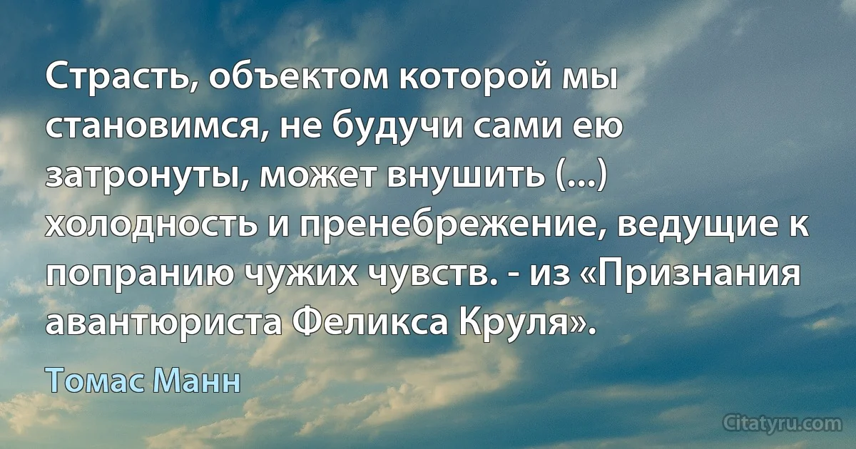 Страсть, объектом которой мы становимся, не будучи сами ею затронуты, может внушить (...) холодность и пренебрежение, ведущие к попранию чужих чувств. - из «Признания авантюриста Феликса Круля». (Томас Манн)