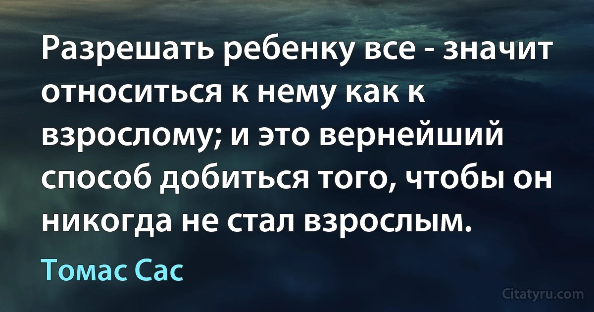 Разрешать ребенку все - значит относиться к нему как к взрослому; и это вернейший способ добиться того, чтобы он никогда не стал взрослым. (Томас Сас)