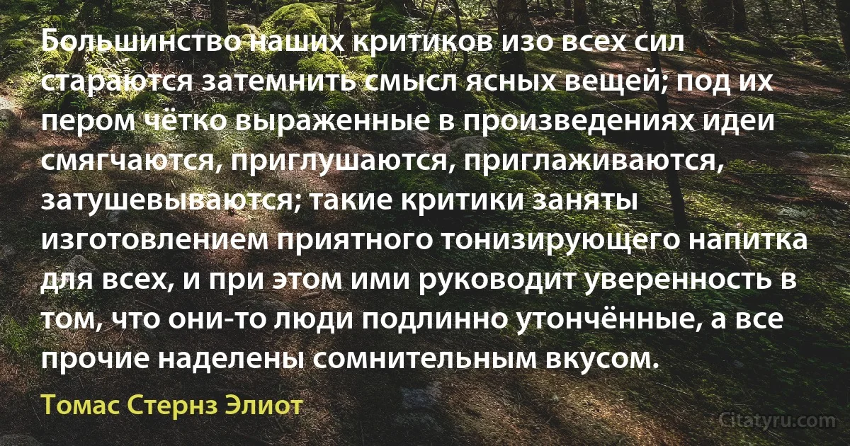 Большинство наших критиков изо всех сил стараются затемнить смысл ясных вещей; под их пером чётко выраженные в произведениях идеи смягчаются, приглушаются, приглаживаются, затушевываются; такие критики заняты изготовлением приятного тонизирующего напитка для всех, и при этом ими руководит уверенность в том, что они-то люди подлинно утончённые, а все прочие наделены сомнительным вкусом. (Томас Стернз Элиот)