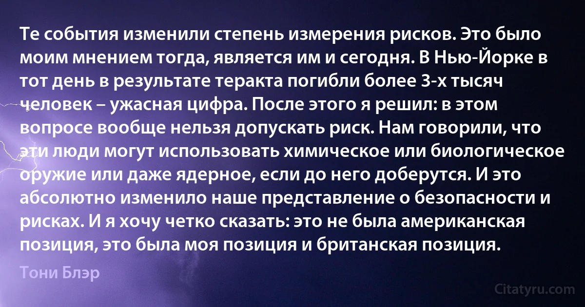 Те события изменили степень измерения рисков. Это было моим мнением тогда, является им и сегодня. В Нью-Йорке в тот день в результате теракта погибли более 3-х тысяч человек – ужасная цифра. После этого я решил: в этом вопросе вообще нельзя допускать риск. Нам говорили, что эти люди могут использовать химическое или биологическое оружие или даже ядерное, если до него доберутся. И это абсолютно изменило наше представление о безопасности и рисках. И я хочу четко сказать: это не была американская позиция, это была моя позиция и британская позиция. (Тони Блэр)