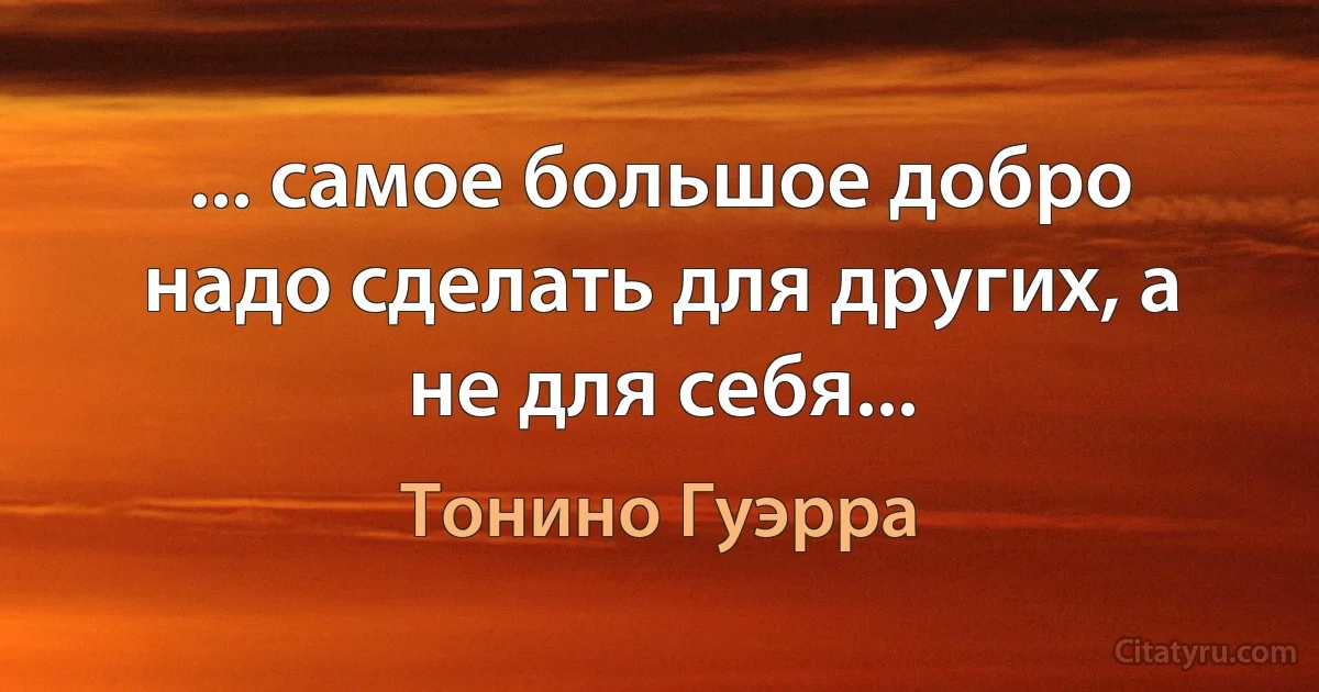 ... самое большое добро надо сделать для других, а не для себя... (Тонино Гуэрра)