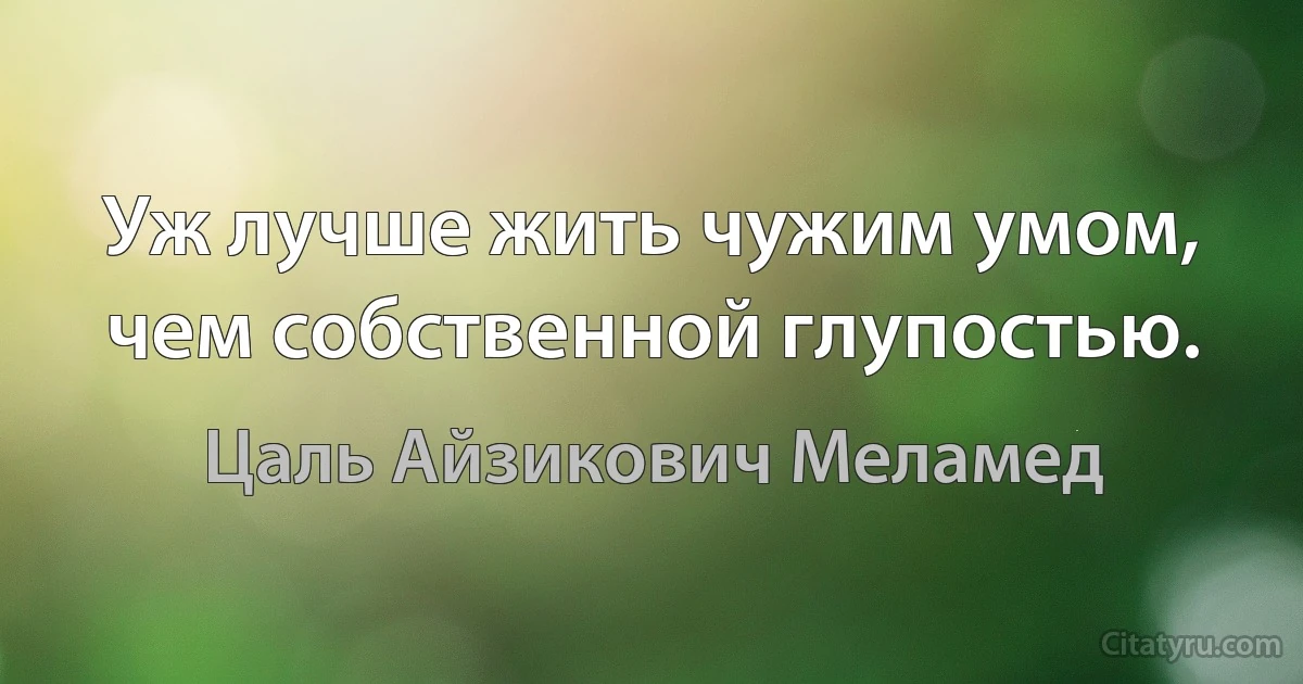 Уж лучше жить чужим умом, чем собственной глупостью. (Цаль Айзикович Меламед)