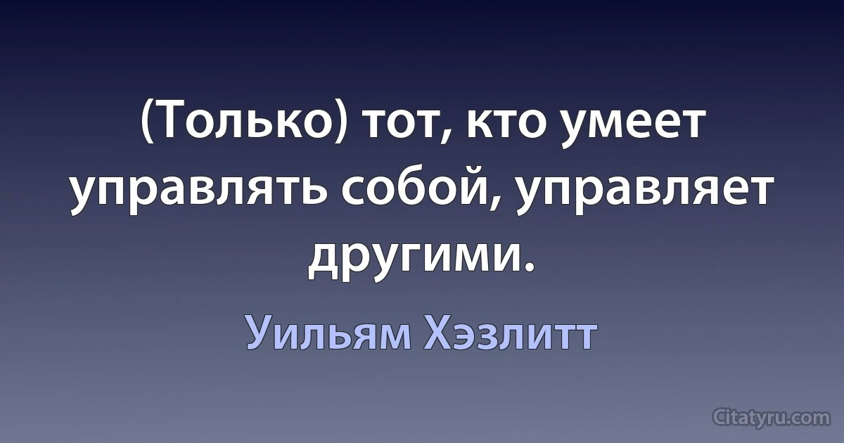 (Только) тот, кто умеет управлять собой, управляет другими. (Уильям Хэзлитт)