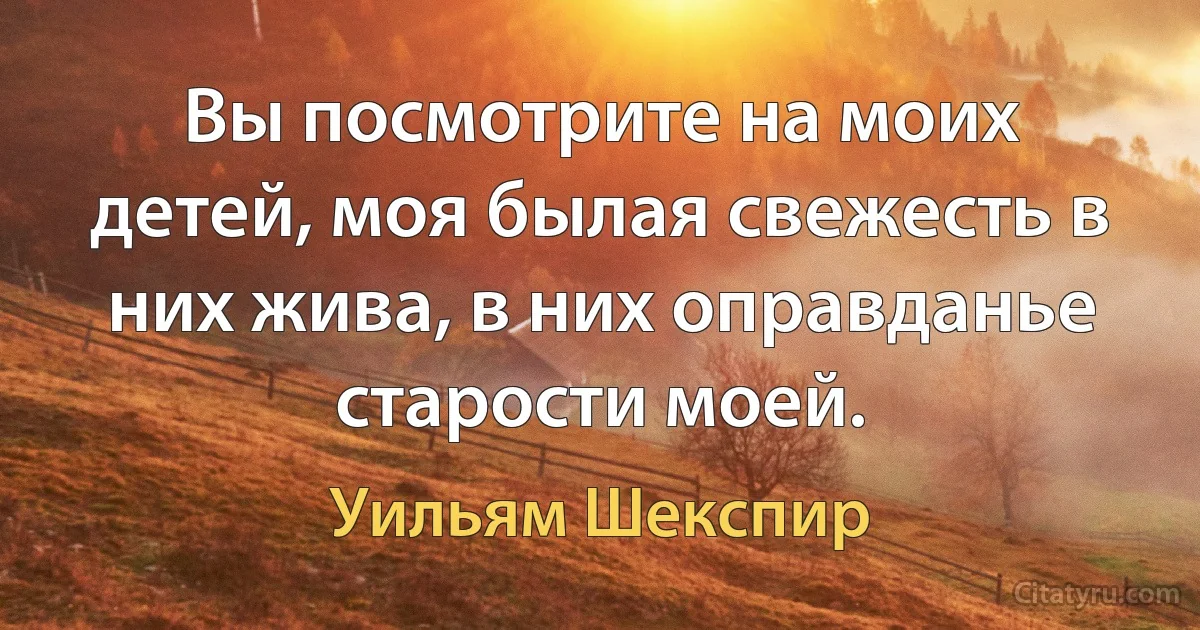 Вы посмотрите на моих детей, моя былая свежесть в них жива, в них оправданье старости моей. (Уильям Шекспир)