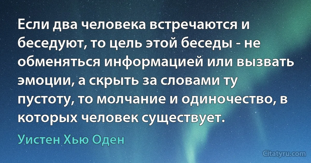 Если два человека встречаются и беседуют, то цель этой беседы - не обменяться информацией или вызвать эмоции, а скрыть за словами ту пустоту, то молчание и одиночество, в которых человек существует. (Уистен Хью Оден)