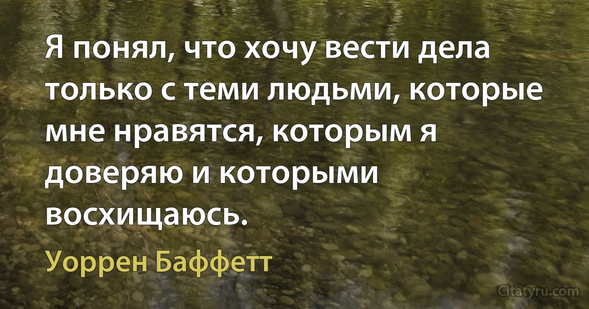 Я понял, что хочу вести дела только с теми людьми, которые мне нравятся, которым я доверяю и которыми восхищаюсь. (Уоррен Баффетт)