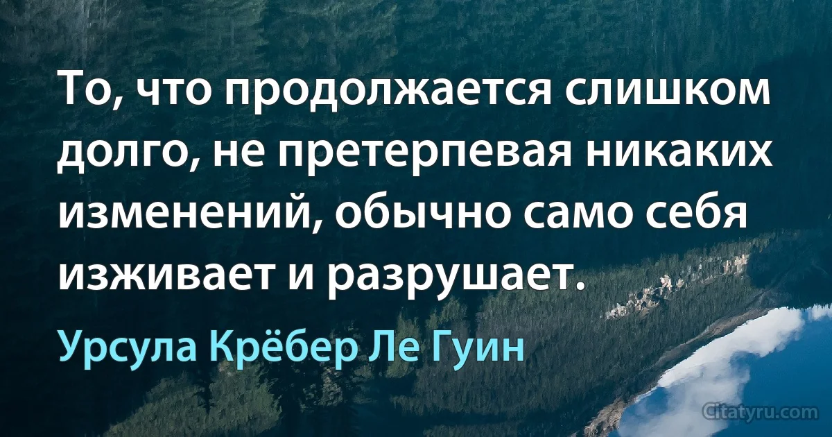 То, что продолжается слишком долго, не претерпевая никаких изменений, обычно само себя изживает и разрушает. (Урсула Крёбер Ле Гуин)