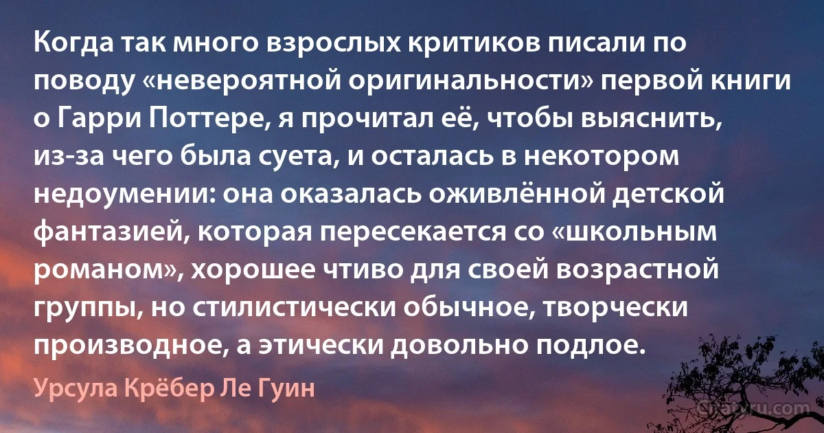 Когда так много взрослых критиков писали по поводу «невероятной оригинальности» первой книги о Гарри Поттере, я прочитал её, чтобы выяснить, из-за чего была суета, и осталась в некотором недоумении: она оказалась оживлённой детской фантазией, которая пересекается со «школьным романом», хорошее чтиво для своей возрастной группы, но стилистически обычное, творчески производное, а этически довольно подлое. (Урсула Крёбер Ле Гуин)