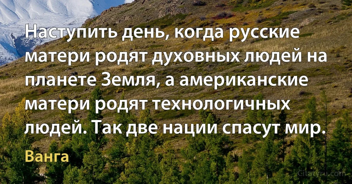 Наступить день, когда русские матери родят духовных людей на планете Земля, а американские матери родят технологичных людей. Так две нации спасут мир. (Ванга)