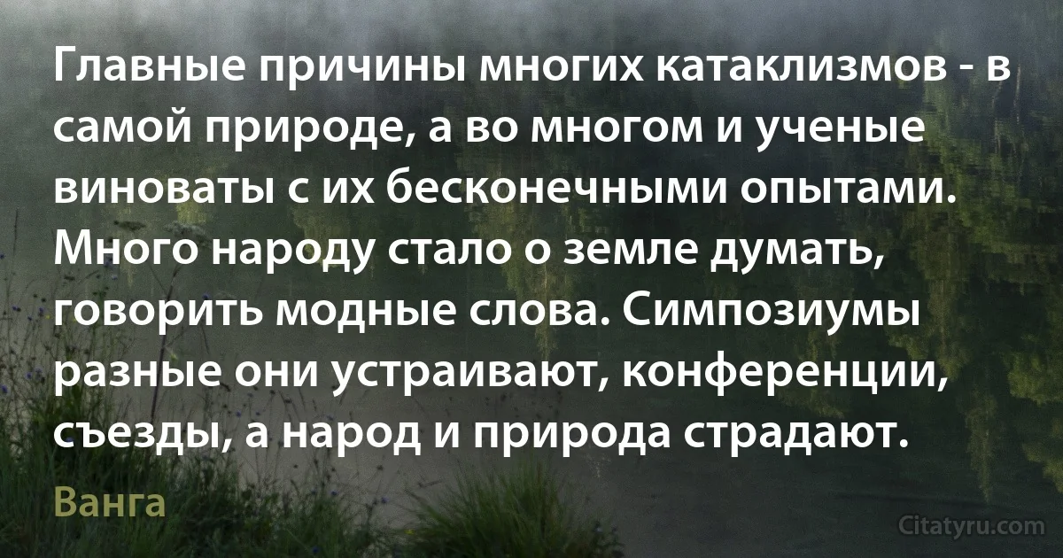 Главные причины многих катаклизмов - в самой природе, а во многом и ученые виноваты с их бесконечными опытами. Много народу стало о земле думать, говорить модные слова. Симпозиумы разные они устраивают, конференции, съезды, а народ и природа страдают. (Ванга)