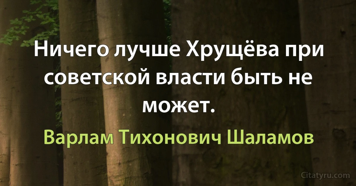 Ничего лучше Хрущёва при советской власти быть не может. (Варлам Тихонович Шаламов)