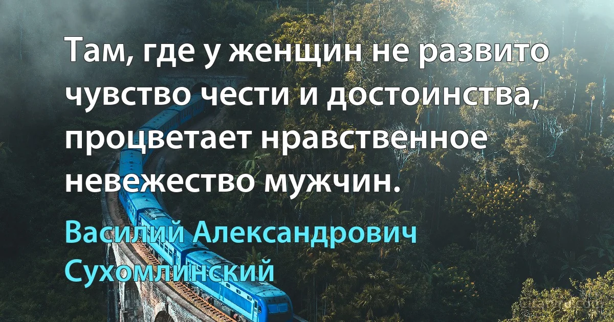 Там, где у женщин не развито чувство чести и достоинства, процветает нравственное невежество мужчин. (Василий Александрович Сухомлинский)