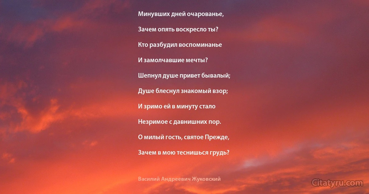 Минувших дней очарованье,

Зачем опять воскресло ты?

Кто разбудил воспоминанье

И замолчавшие мечты?

Шепнул душе привет бывалый;

Душе блеснул знакомый взор;

И зримо ей в минуту стало

Незримое с давнишних пор.

О милый гость, святое Прежде,

Зачем в мою теснишься грудь? (Василий Андреевич Жуковский)