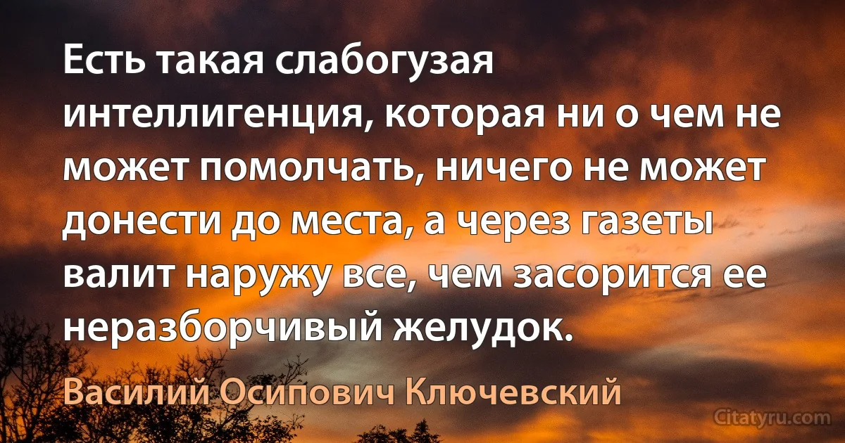 Есть такая слабогузая интеллигенция, которая ни о чем не может помолчать, ничего не может донести до места, а через газеты валит наружу все, чем засорится ее неразборчивый желудок. (Василий Осипович Ключевский)