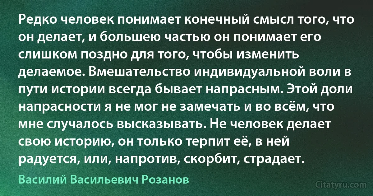 Редко человек понимает конечный смысл того, что он делает, и большею частью он понимает его слишком поздно для того, чтобы изменить делаемое. Вмешательство индивидуальной воли в пути истории всегда бывает напрасным. Этой доли напрасности я не мог не замечать и во всём, что мне случалось высказывать. Не человек делает свою историю, он только терпит её, в ней радуется, или, напротив, скорбит, страдает. (Василий Васильевич Розанов)