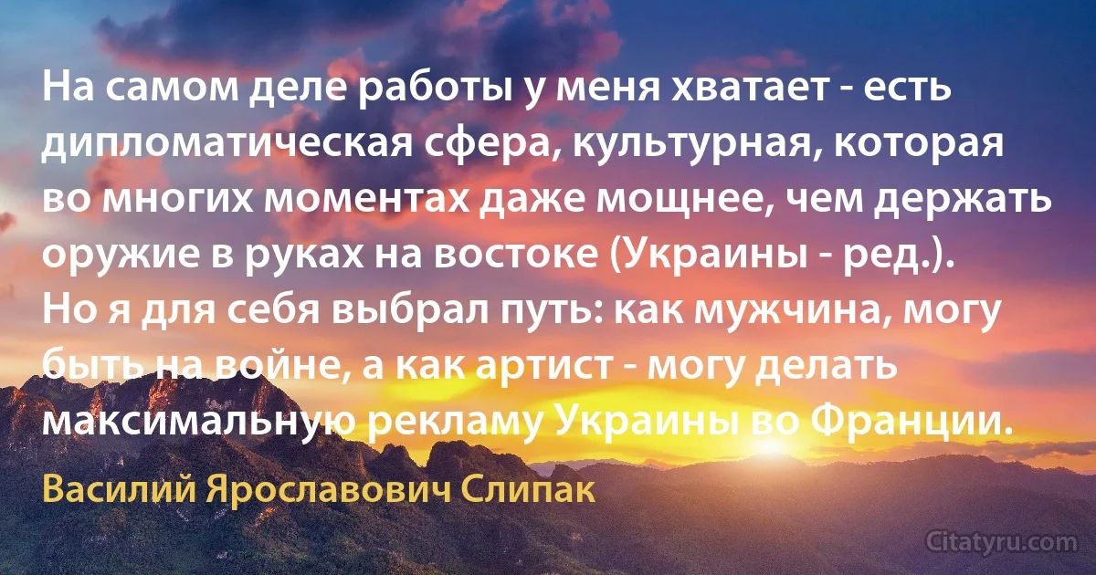 На самом деле работы у меня хватает - есть дипломатическая сфера, культурная, которая во многих моментах даже мощнее, чем держать оружие в руках на востоке (Украины - ред.). Но я для себя выбрал путь: как мужчина, могу быть на войне, а как артист - могу делать максимальную рекламу Украины во Франции. (Василий Ярославович Слипак)