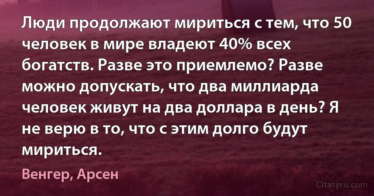 Люди продолжают мириться с тем, что 50 человек в мире владеют 40% всех богатств. Разве это приемлемо? Разве можно допускать, что два миллиарда человек живут на два доллара в день? Я не верю в то, что с этим долго будут мириться. (Венгер, Арсен)