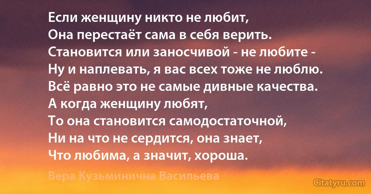 Если женщину никто не любит, 
Она перестаёт сама в себя верить. 
Становится или заносчивой - не любите - 
Ну и наплевать, я вас всех тоже не люблю. 
Всё равно это не самые дивные качества. 
А когда женщину любят, 
То она становится самодостаточной, 
Ни на что не сердится, она знает, 
Что любима, а значит, хороша. (Вера Кузьминична Васильева)