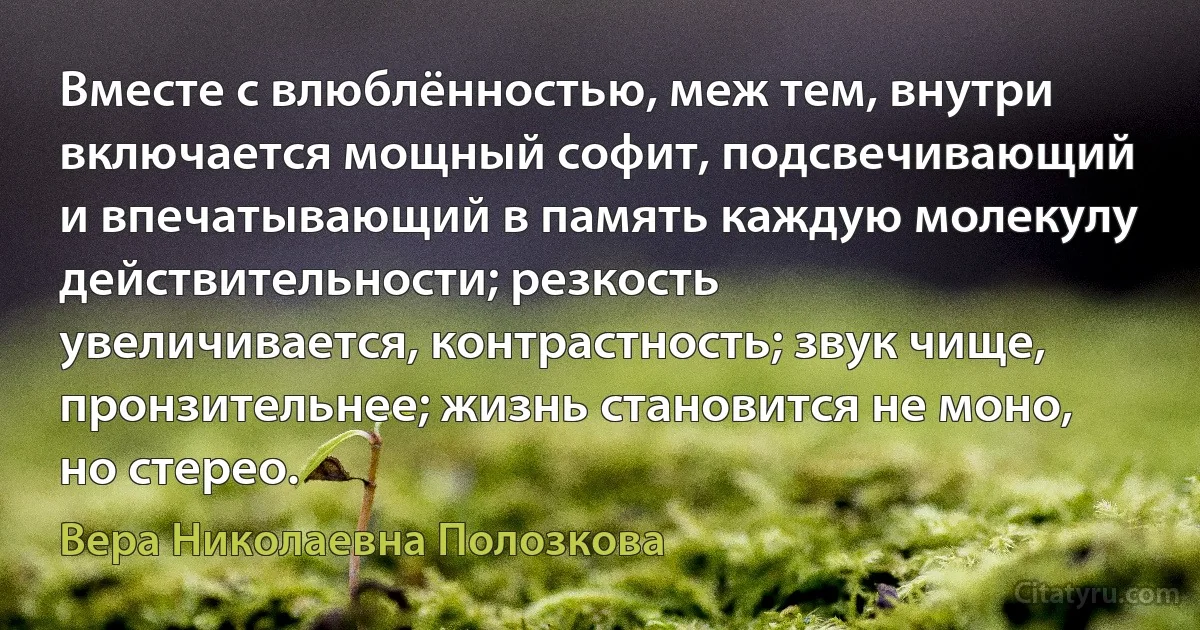 Вместе с влюблённостью, меж тем, внутри включается мощный софит, подсвечивающий и впечатывающий в память каждую молекулу действительности; резкость увеличивается, контрастность; звук чище, пронзительнее; жизнь становится не моно, но стерео. (Вера Николаевна Полозкова)