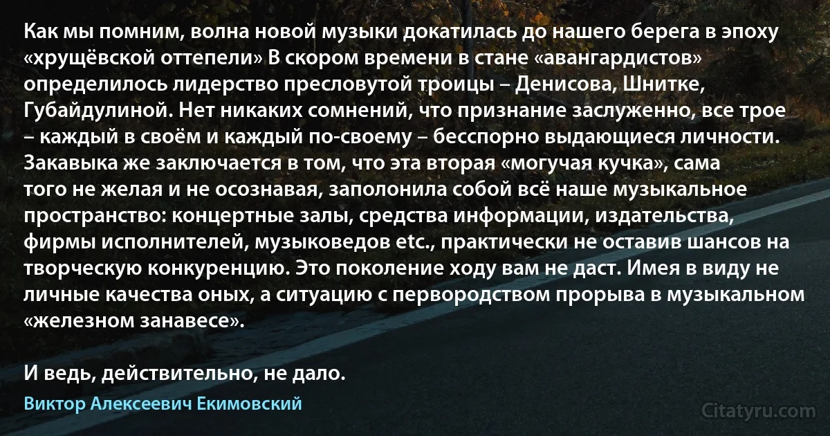 Как мы помним, волна новой музыки докатилась до нашего берега в эпоху «хрущёвской оттепели» В скором времени в стане «авангардистов» определилось лидерство пресловутой троицы – Денисова, Шнитке, Губайдулиной. Нет никаких сомнений, что признание заслуженно, все трое – каждый в своём и каждый по-своему – бесспорно выдающиеся личности. Закавыка же заключается в том, что эта вторая «могучая кучка», сама того не желая и не осознавая, заполонила собой всё наше музыкальное пространство: концертные залы, средства информации, издательства, фирмы исполнителей, музыковедов etc., практически не оставив шансов на творческую конкуренцию. Это поколение ходу вам не даст. Имея в виду не личные качества оных, а ситуацию с первородством прорыва в музыкальном «железном занавесе».

И ведь, действительно, не дало. (Виктор Алексеевич Екимовский)