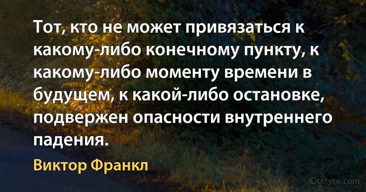 Тот, кто не может привязаться к какому-либо конечному пункту, к какому-либо моменту времени в будущем, к какой-либо остановке, подвержен опасности внутреннего падения. (Виктор Франкл)