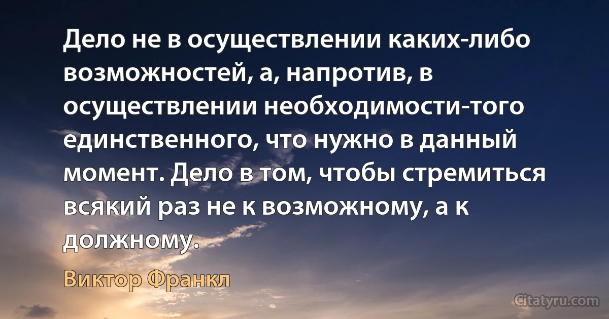 Дело не в осуществлении каких-либо возможностей, а, напротив, в осуществлении необходимости-того единственного, что нужно в данный момент. Дело в том, чтобы стремиться всякий раз не к возможному, а к должному. (Виктор Франкл)