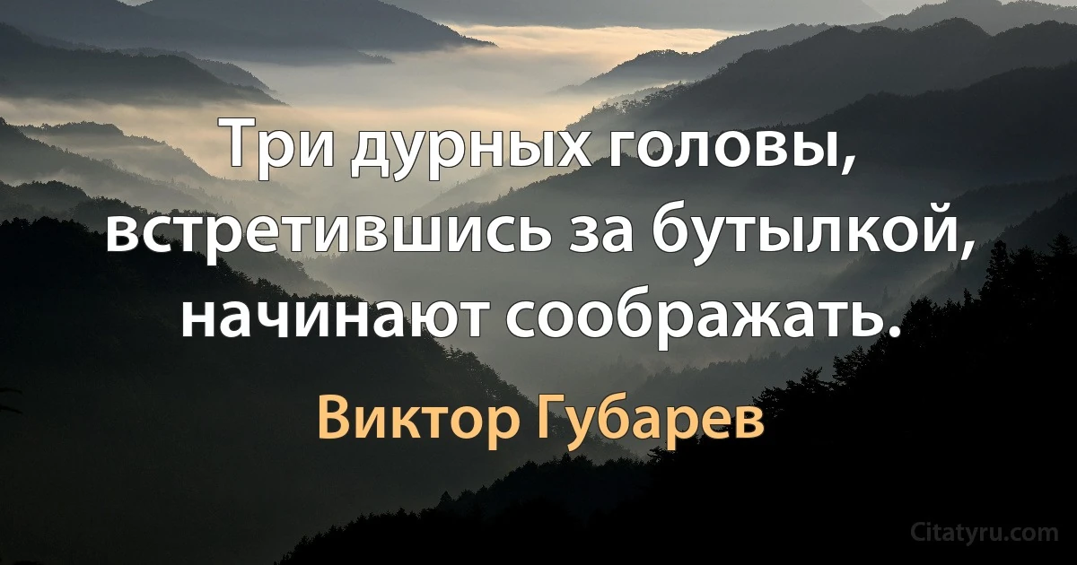 Три дурных головы, встретившись за бутылкой, начинают соображать. (Виктор Губарев)